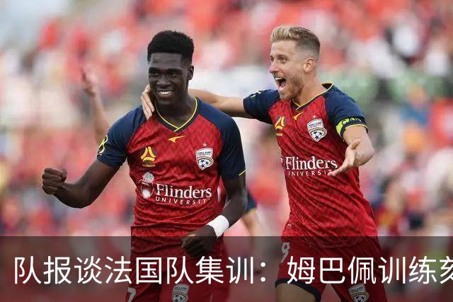队报谈法国队集训：姆巴佩训练刻苦、捍卫队友，他已进入领袖模式